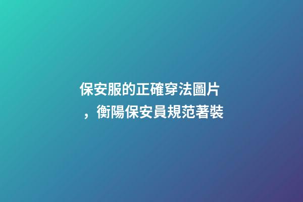 保安服的正確穿法圖片，衡陽保安員規范著裝-第1張-觀點-玄機派